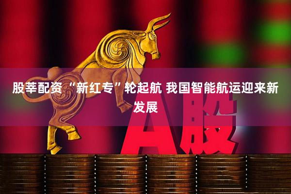股莘配资 “新红专”轮起航 我国智能航运迎来新发展