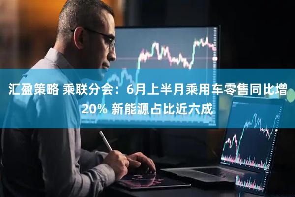 汇盈策略 乘联分会：6月上半月乘用车零售同比增20% 新能源占比近六成