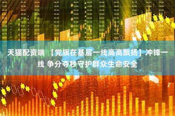 天猫配资端 【党旗在基层一线高高飘扬】冲锋一线 争分夺秒守护群众生命安全