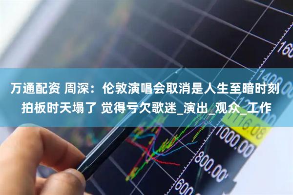 万通配资 周深：伦敦演唱会取消是人生至暗时刻 拍板时天塌了 觉得亏欠歌迷_演出_观众_工作