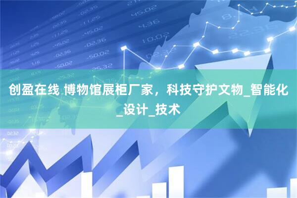 创盈在线 博物馆展柜厂家，科技守护文物_智能化_设计_技术