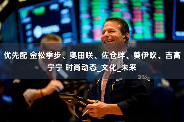 优先配 金松季步、奥田咲、佐仓绊、葵伊吹、吉高宁宁 时尚动态_文化_未来