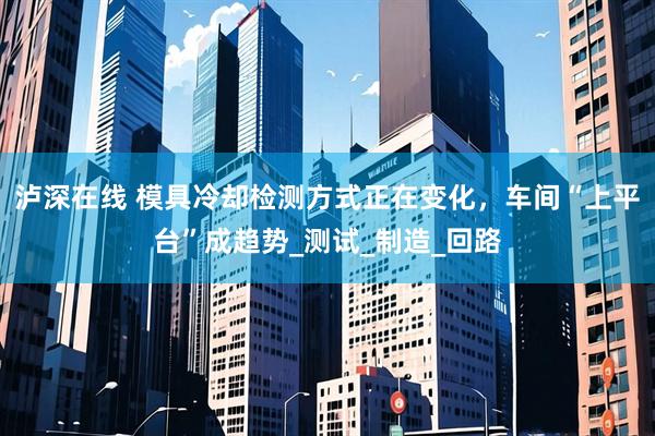 泸深在线 模具冷却检测方式正在变化，车间“上平台”成趋势_测试_制造_回路