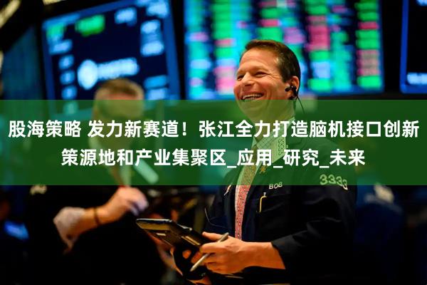 股海策略 发力新赛道！张江全力打造脑机接口创新策源地和产业集聚区_应用_研究_未来