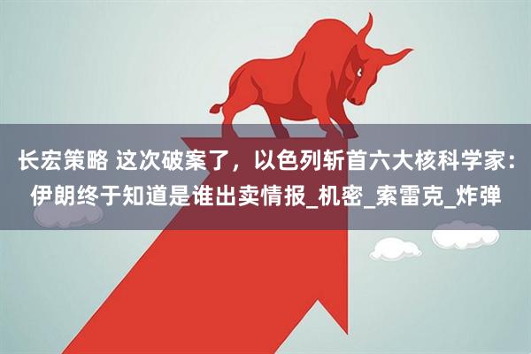 长宏策略 这次破案了，以色列斩首六大核科学家：伊朗终于知道是谁出卖情报_机密_索雷克_炸弹