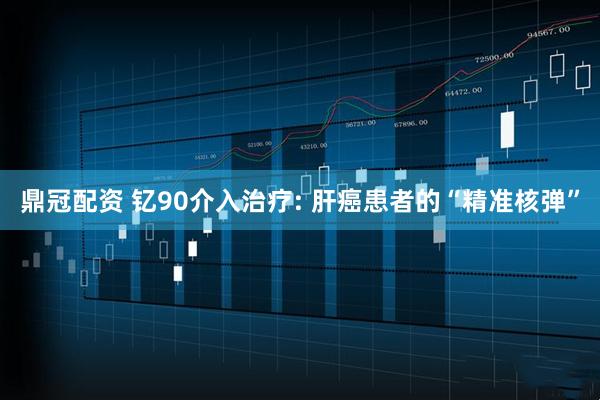 鼎冠配资 钇90介入治疗: 肝癌患者的“精准核弹”