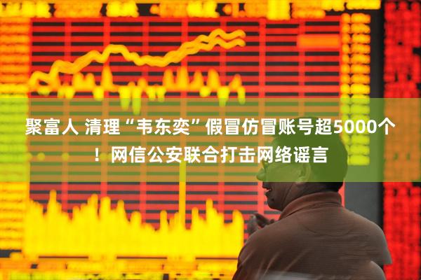 聚富人 清理“韦东奕”假冒仿冒账号超5000个！网信公安联合打击网络谣言