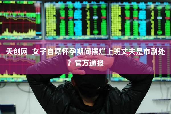 天创网  女子自曝怀孕期间摆烂上班丈夫是市副处？官方通报