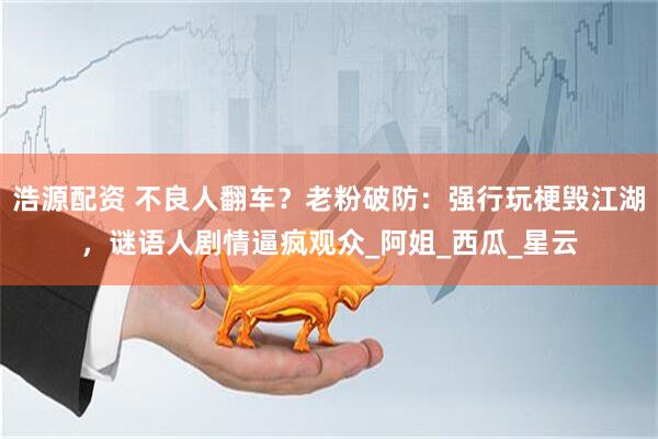浩源配资 不良人翻车？老粉破防：强行玩梗毁江湖，谜语人剧情逼疯观众_阿姐_西瓜_星云
