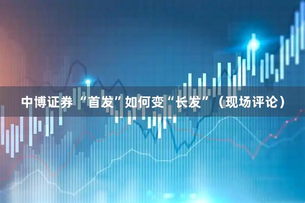 中博证券 “首发”如何变“长发”（现场评论）