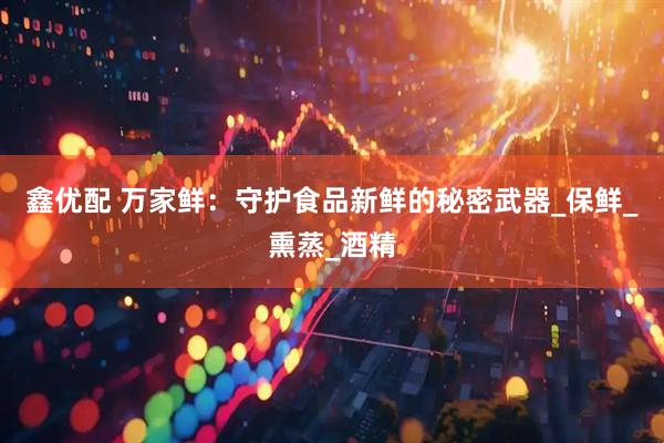 鑫优配 万家鲜：守护食品新鲜的秘密武器_保鲜_熏蒸_酒精