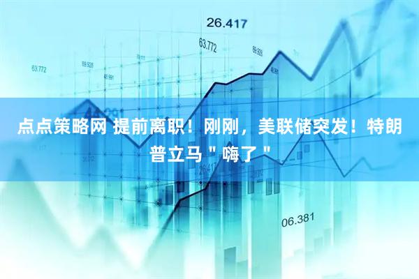 点点策略网 提前离职！刚刚，美联储突发！特朗普立马＂嗨了＂