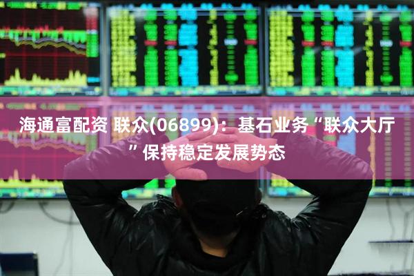 海通富配资 联众(06899)：基石业务“联众大厅”保持稳定发展势态