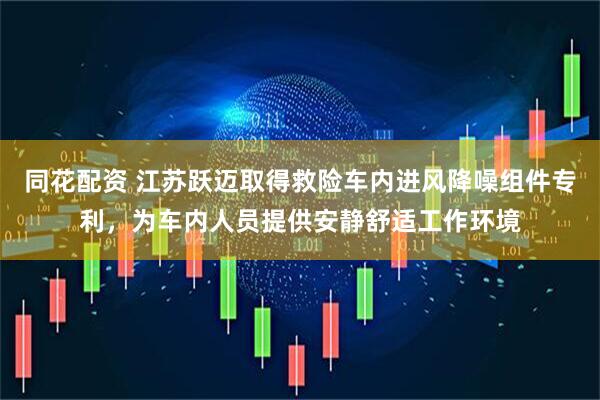 同花配资 江苏跃迈取得救险车内进风降噪组件专利，为车内人员提供安静舒适工作环境