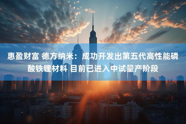 惠盈财富 德方纳米：成功开发出第五代高性能磷酸铁锂材料 目前已进入中试量产阶段