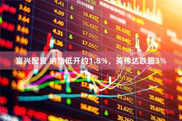 富兴配资 纳指低开约1.8%，英伟达跌超3%