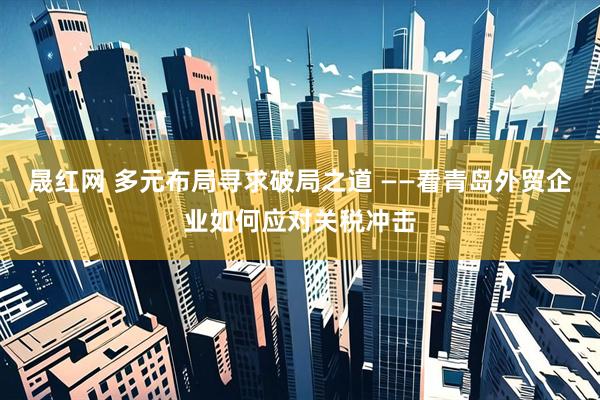 晟红网 多元布局寻求破局之道 ——看青岛外贸企业如何应对关税冲击