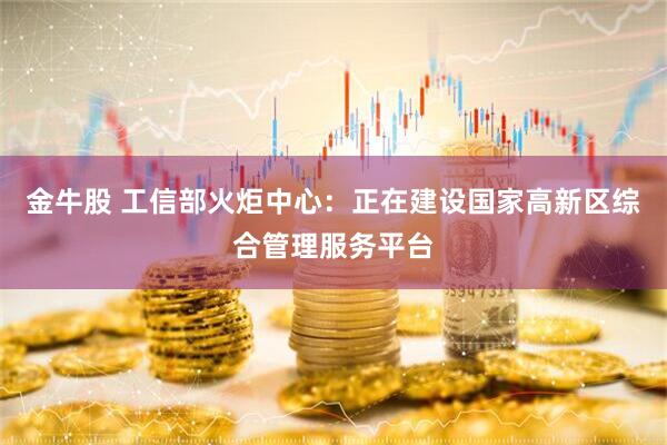 金牛股 工信部火炬中心：正在建设国家高新区综合管理服务平台