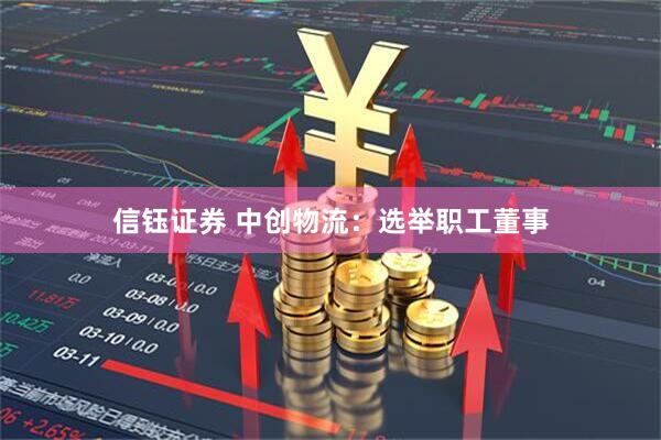 信钰证券 中创物流：选举职工董事