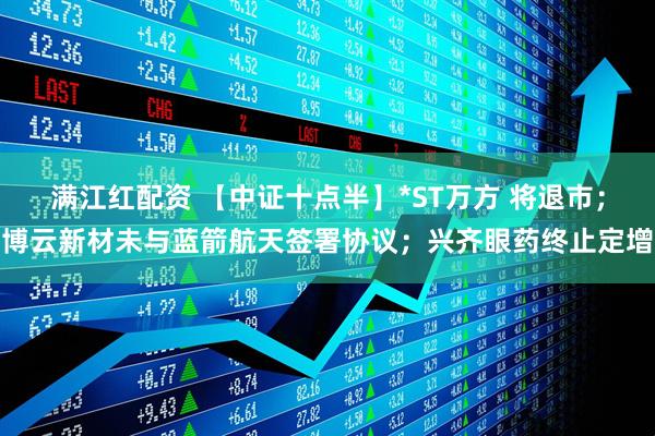 满江红配资 【中证十点半】*ST万方 将退市；博云新材未与蓝箭航天签署协议；兴齐眼药终止定增