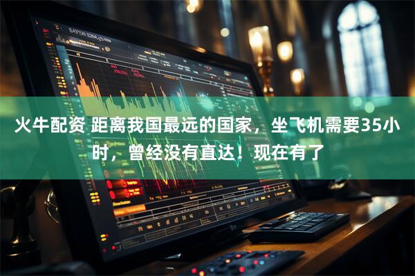 火牛配资 距离我国最远的国家，坐飞机需要35小时，曾经没有直达！现在有了